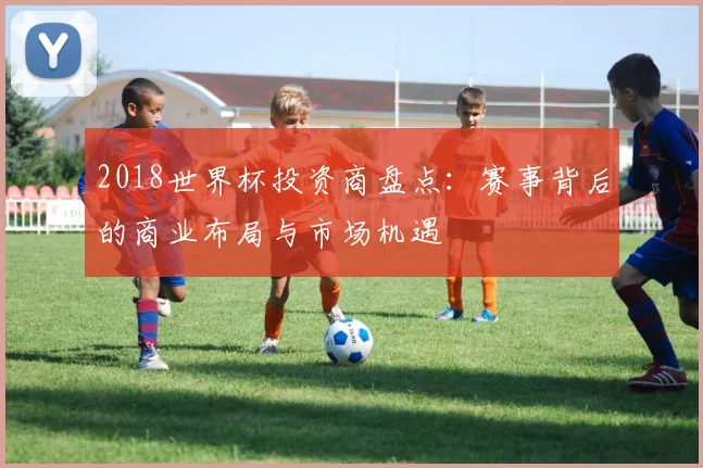 2018世界杯投资商盘点：赛事背后的商业布局与市场机遇
